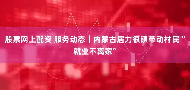 股票网上配资 服务动态｜内蒙古居力很镇带动村民“就业不离家”