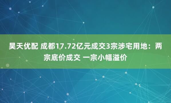 昊天优配 成都17.72亿元成交3宗涉宅用地：两宗底价成交 一宗小幅溢价