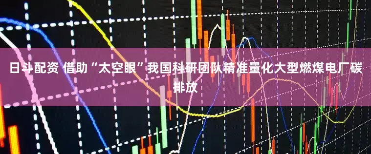 日斗配资 借助“太空眼”我国科研团队精准量化大型燃煤电厂碳排放
