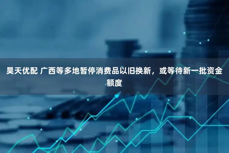 昊天优配 广西等多地暂停消费品以旧换新，或等待新一批资金额度