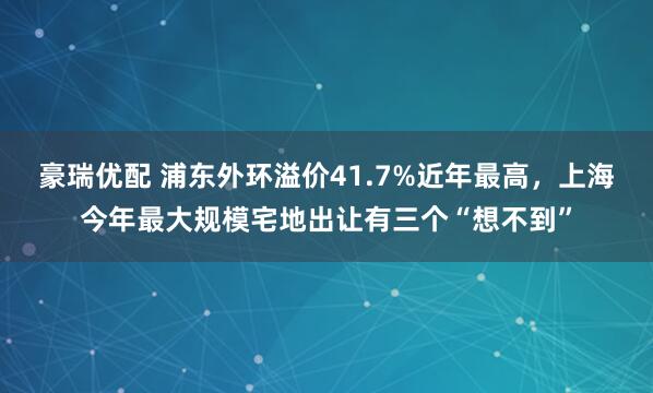 豪瑞优配 浦东外环溢价41.7%近年最高，上海今年最大规模宅地出让有三个“想不到”