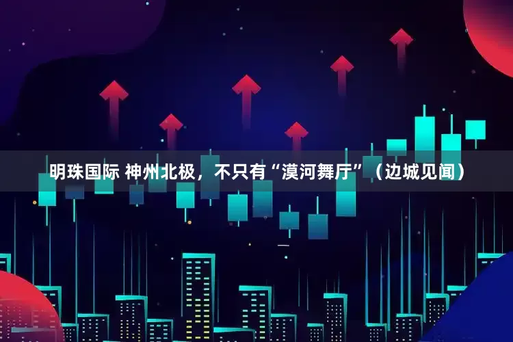 明珠国际 神州北极，不只有“漠河舞厅”（边城见闻）