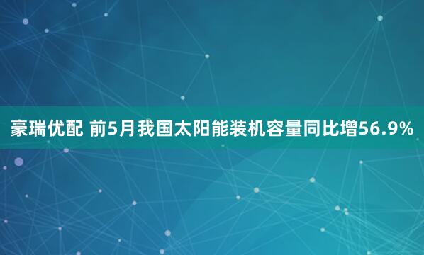 豪瑞优配 前5月我国太阳能装机容量同比增56.9%