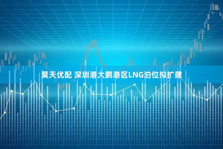 昊天优配 深圳港大鹏港区LNG泊位拟扩建