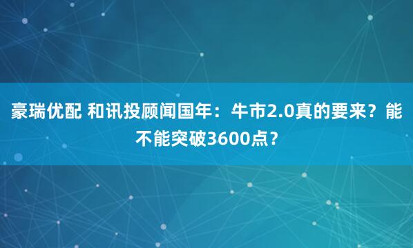 豪瑞优配 和讯投顾闻国年：牛市2.0真的要来？能不能突破3600点？