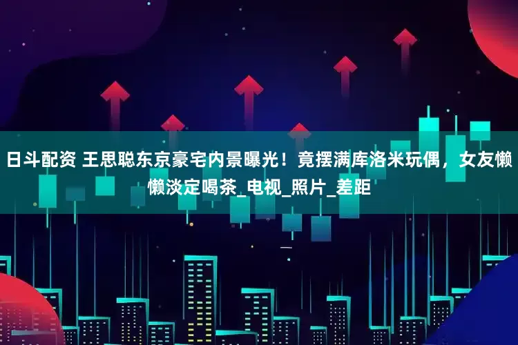 日斗配资 王思聪东京豪宅内景曝光！竟摆满库洛米玩偶，女友懒懒淡定喝茶_电视_照片_差距
