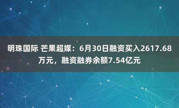 明珠国际 芒果超媒：6月30日融资买入2617.68万元，融资融券余额7.54亿元