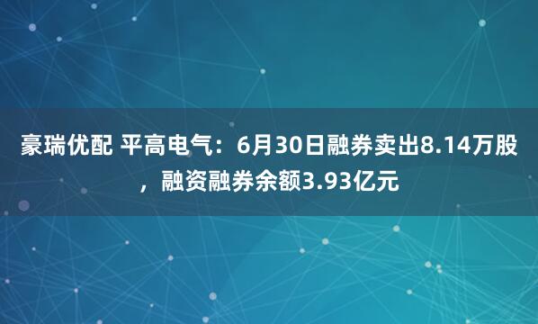 豪瑞优配 平高电气：6月30日融券卖出8.14万股，融资融券余额3.93亿元