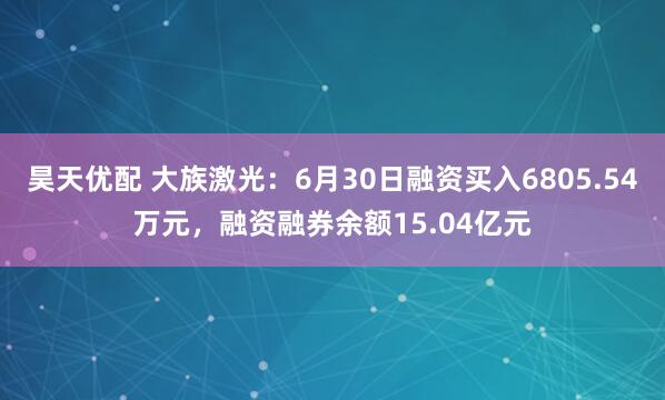 昊天优配 大族激光：6月30日融资买入6805.54万元，融资融券余额15.04亿元