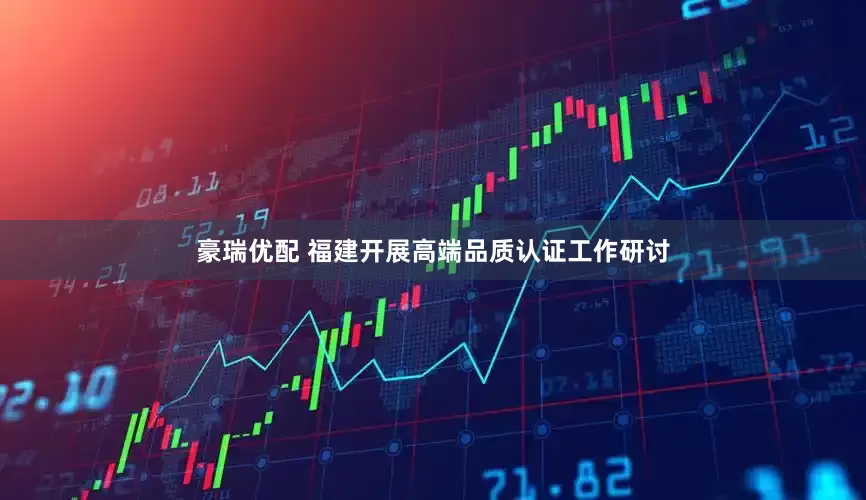 豪瑞优配 福建开展高端品质认证工作研讨