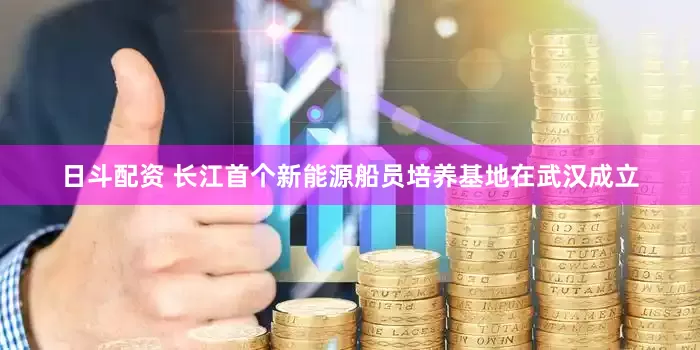 日斗配资 长江首个新能源船员培养基地在武汉成立