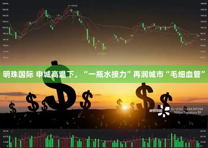 明珠国际 申城高温下，“一瓶水接力”再润城市“毛细血管”