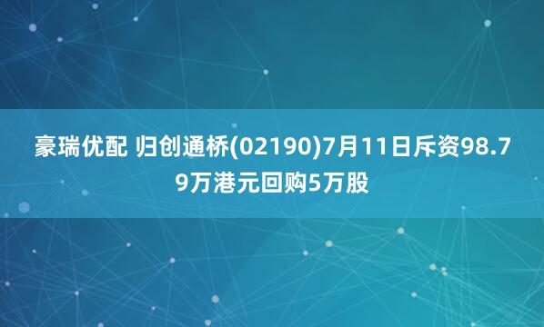 豪瑞优配 归创通桥(02190)7月11日斥资98.79万港元回购5万股