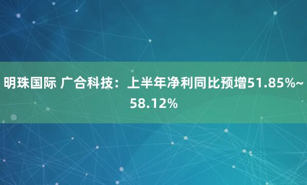 明珠国际 广合科技：上半年净利同比预增51.85%~58.12%