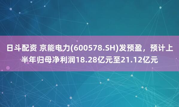 日斗配资 京能电力(600578.SH)发预盈，预计上半年归母净利润18.28亿元至21.12亿元