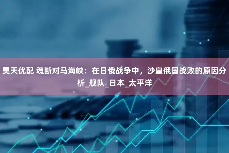 昊天优配 魂断对马海峡：在日俄战争中，沙皇俄国战败的原因分析_舰队_日本_太平洋