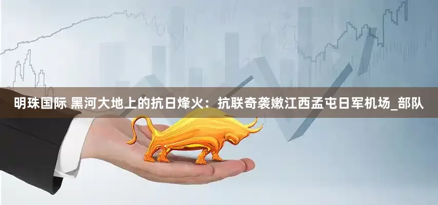 明珠国际 黑河大地上的抗日烽火：抗联奇袭嫩江西孟屯日军机场_部队