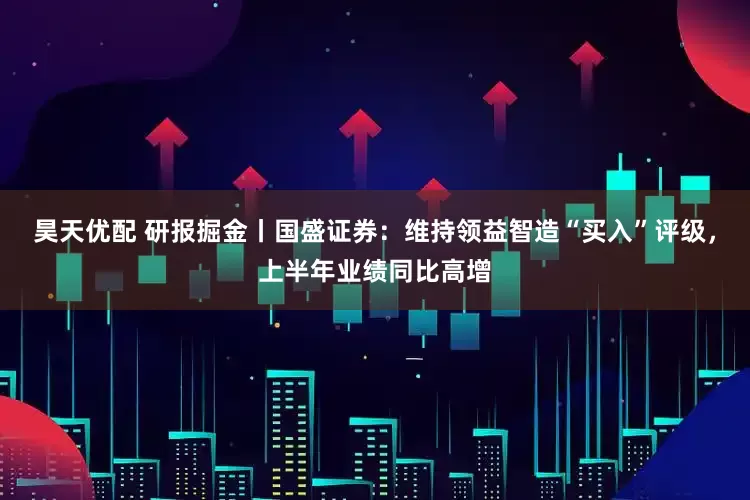 昊天优配 研报掘金丨国盛证券：维持领益智造“买入”评级，上半年业绩同比高增
