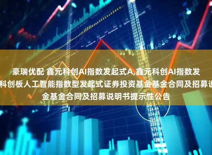 豪瑞优配 鑫元科创AI指数发起式A,鑫元科创AI指数发起式C: 鑫元上证科创板人工智能指数型发起式证券投资基金基金合同及招募说明书提示性公告