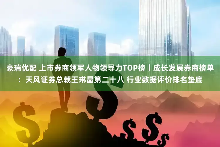 豪瑞优配 上市券商领军人物领导力TOP榜丨成长发展券商榜单：天风证券总裁王琳晶第二十八 行业数据评价排名垫底