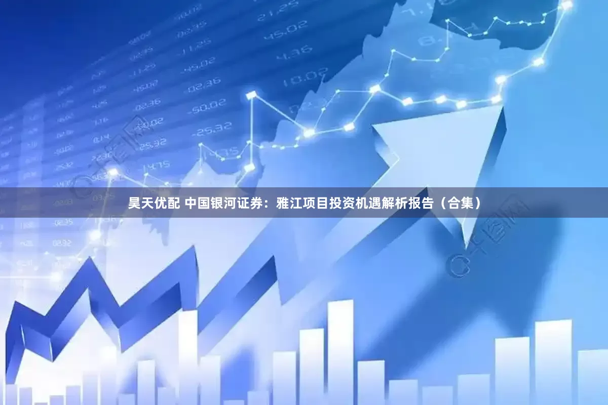 昊天优配 中国银河证券：雅江项目投资机遇解析报告（合集）