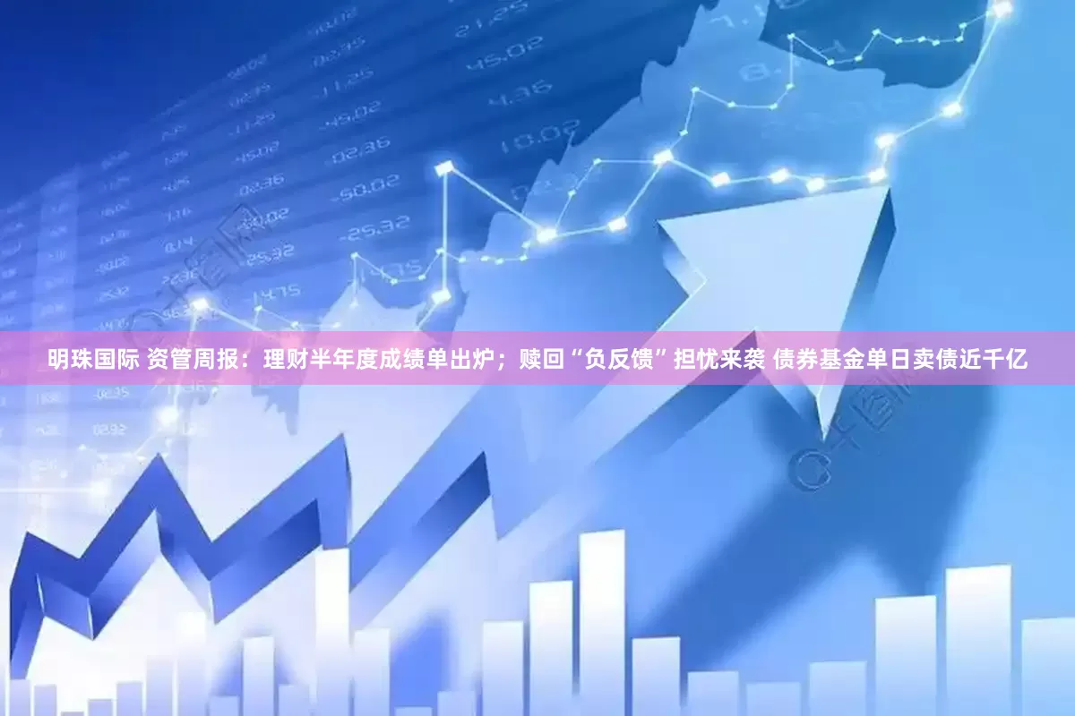 明珠国际 资管周报：理财半年度成绩单出炉；赎回“负反馈”担忧来袭 债券基金单日卖债近千亿