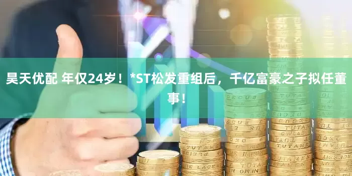 昊天优配 年仅24岁！*ST松发重组后，千亿富豪之子拟任董事！