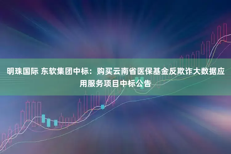 明珠国际 东软集团中标：购买云南省医保基金反欺诈大数据应用服务项目中标公告