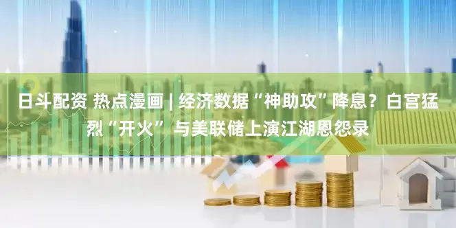 日斗配资 热点漫画 | 经济数据“神助攻”降息？白宫猛烈“开火” 与美联储上演江湖恩怨录