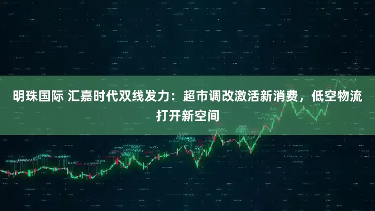 明珠国际 汇嘉时代双线发力：超市调改激活新消费，低空物流打开新空间