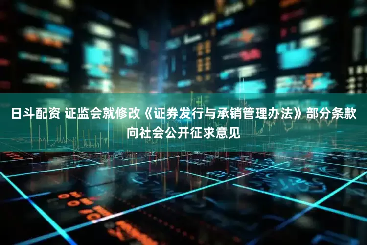 日斗配资 证监会就修改《证券发行与承销管理办法》部分条款向社会公开征求意见