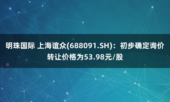 明珠国际 上海谊众(688091.SH)：初步确定询价转让价格为53.98元/股