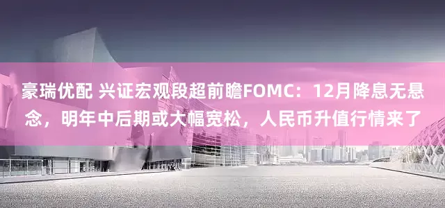 豪瑞优配 兴证宏观段超前瞻FOMC:12月降息无悬念,明年中后期或大幅宽松,人民币升值行情来了