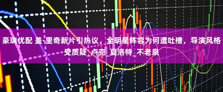 豪瑞优配 盖·里奇新片引热议，全明星阵容为何遭吐槽，导演风格受质疑_卢克_夏洛特_不老泉