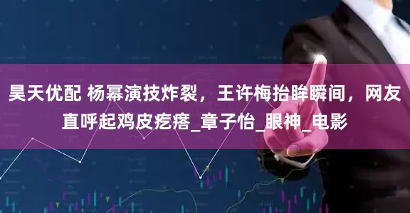 昊天优配 杨幂演技炸裂，王许梅抬眸瞬间，网友直呼起鸡皮疙瘩_章子怡_眼神_电影