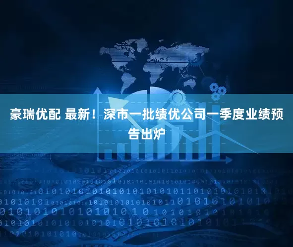 豪瑞优配 最新！深市一批绩优公司一季度业绩预告出炉